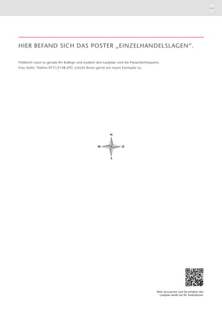 10
11
N
O
S
W
HIER BEFAND SICH DAS POSTER „EINZELHANDELSLAGEN“.
Vielleicht nutzt es gerade Ihr Kollege und studiert den Laufplan und die Passantenfrequenz.
Frau Seiler, Telefon 0711/21 48-297, schickt Ihnen gerne ein neues Exemplar zu.
Bitte einscannen und Sie ­erhalten den
Laufplan direkt auf Ihr Smartphone.
 