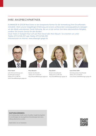 IHRE ANSPRECHPARTNER.
ELLWANGER  GEIGER Real Estate ist der kompetente Partner für die Vermarktung Ihrer Einzelhandels­
immobilie. Dank unserer langjährigen Erfahrung und unseres umfassenden Leistungs­spektrums bewegen
wir den Markt und erkennen Trends frühzeitig. Bei uns ist der sechste Sinn keine übernatürliche Fähigkeit,
sondern Teil unseres Service für den Kunden.
Unser Team in Stuttgart freut sich auf Ihren Anruf oder Ihren Besuch. Sie erreichen uns unter
Telefon 0711/2148-297 oder Telefax 0711/2148-290.
Informationen im Internet: www.ellwanger-geiger.de
Roxy Akinyemi
Berater Einzelhandel
Telefon 0711/2148-359
Roxy.Akinyemi@ellwanger-geiger.de
Laura-Teresa Seiler
Vertriebsassistenz Einzelhandel
Telefon 0711/2148-297
Laura-Teresa.Seiler@ellwanger-geiger.de
Ulrich Nestel
Leiter Bürovermietung und
Einzelhandel Stuttgart
Telefon 0711/2148-291
Ulrich.Nestel@ellwanger-geiger.de
Anja Dautel
Beraterin Einzelhandel
Telefon 0711/2148-169
Anja.Dautel@ellwanger-geiger.de
HAFTUNGSHINWEIS:
Die Erstellung dieser Studie wurde mit größter Sorgfalt durchgeführt.
Für die ­Richtigkeit der durch­geführten Einschätzungen kann keine
­Haftung über­nommen werden.
Hierfür bitten wir um Verständnis.
 