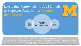 Leveraging Contextual Inquiry Methods
to Empower Patients in a Learning
Health System
HICSS’48, January 2015. Presenter: Sanjeev Kumar
Co-Authors: Ted Hanss, Lynn Johnson, Charles Friedman, Katherine Donaldson, Kathleen
Omollo, Janee Tyus, Josh Rubin
Patient
Empowerment
Self
Trans-
formation
Shared
Decision
Making
 