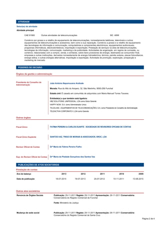 ATIVIDADE 
Setor(es) de atividade 
Atividade principal 
CAE 61900 Outras atividades de telecomunicações SIC 4899 
Comércio por grosso e a retalho de equipamento de telecomunicações, nomeadamente telefones, telemóveis e outros 
equipamentos de telecomunicações e acessórios, bem como a sua reparação. Comércio a grosso e a retalho de equipamento 
das tecnologias de informação e comunicação, computadores e componentes electrónicos, equipamentos audiovisuais, 
programas informáticos, electrodomésticos, importação e exportação. Prestação de serviços na área de telecomunicações, 
tecnologias de informação, comunicação, marketing e da publicidade. Actividades de angariação, em regime de comissão, ou 
comércio, relacionadas com a compra, venda, e similares, sobre bens produtores de energia, destinados ao consumidor final, 
empresas e outras instituições, derivados nomeadamente de energia hidroeléctrica, térmica, painéis solares, placas fotovoltaicos, 
energia eólica, e outras energias alternativas. Importação e exportação. Actividade de promoção, exploração, prospecção e 
marketing de mercado 
PODERES DE DECISÃO 
Órgãos de gestão e administração 
João António Nepomuceno Andrade 
Morada: Rua do Alto do Amparo, 32, São Martinho, 9000-256 Funchal 
Estado civil: É casado em comunhão de adquiridos com Maria Manuel Torres Tavares 
Entidade(s) a que também está ligado/a: 
HBZ SOLUTIONS, UNIPESSOAL, LDA como Sócio Gerente 
HAPPY NOW, S.A. como Administrador Unico 
TELEILHAS - EQUIPAMENTOS DE TELECOMUNICAÇÕES, S.A. como Presidente do Conselho de Administração 
TELEACTIVA CORPORATE II, LDA como Gerente 
Presidente do Conselho de 
Administração 
Outros órgãos 
FATIMA PEREIRA & CARLOS DUARTE - SOCIEDADE DE REVISORES OFICIAIS DE CONTAS 
SANTOS VAZ, TRIGO DE MORAIS & ASSOCIADOS, SROC, LDA 
Fiscal Único 
Fiscal Único Suplente 
Drª Maria de Fátima Pereira Fialho 
Drª Maria da Piedade Gonçalves dos Santos Vaz 
Revisor Oficial de Contas 
Sup. do Revisor Oficial de Contas 
PUBLICAÇÕES DE ATOS SOCIETÁRIOS 
Prestação de contas 
Ano do balanço 2013 2012 2011 2010 2009 
Data de publicação 18-07-2014 19-07-2013 25-07-2012 10-11-2011 13-08-2010 
Outros atos societários 
Renúncia de Órgãos Sociais Publicação: 29-11-2011 Registo: 29-11-2011 Apresentação: 29-11-2011 Conservatória: 
Conservatória do Registo Comercial de Funchal 
Fonte: Ministério da Justiça 
Mudança de sede social Publicação: 29-11-2011 Registo: 29-11-2011 Apresentação: 29-11-2011 Conservatória: 
Conservatória do Registo Comercial de Santa Cruz 
Página 2 de 4 
 