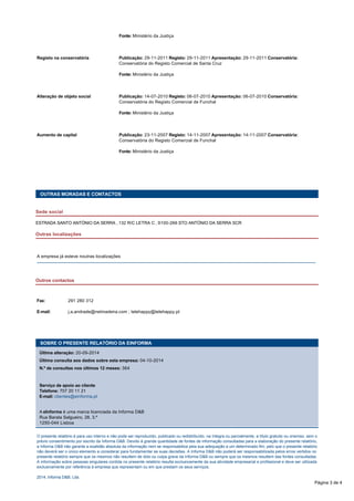 Fonte: Ministério da Justiça 
Registo na conservatória Publicação: 29-11-2011 Registo: 29-11-2011 Apresentação: 29-11-2011 Conservatória: 
Conservatória do Registo Comercial de Santa Cruz 
Fonte: Ministério da Justiça 
Alteração de objeto social Publicação: 14-07-2010 Registo: 06-07-2010 Apresentação: 06-07-2010 Conservatória: 
Conservatória do Registo Comercial de Funchal 
Fonte: Ministério da Justiça 
Aumento de capital Publicação: 23-11-2007 Registo: 14-11-2007 Apresentação: 14-11-2007 Conservatória: 
Conservatória do Registo Comercial de Funchal 
Fonte: Ministério da Justiça 
OUTRAS MORADAS E CONTACTOS 
Sede social 
ESTRADA SANTO ANTÓNIO DA SERRA , 132 R/C LETRA C , 9100-266 STO ANTÓNIO DA SERRA SCR 
Outras localizações 
A empresa já esteve noutras localizações 
Outros contactos 
Fax: 291 280 312 
E-mail: j.a.andrade@netmadeira.com ; telehappy@telehappy.pt 
SOBRE O PRESENTE RELATÓRIO DA EINFORMA 
Última alteração: 20-09-2014 
Última consulta aos dados sobre esta empresa: 04-10-2014 
N.º de consultas nos últimos 12 meses: 364 
Serviço de apoio ao cliente 
Telefone: 707 20 11 21 
E-mail: clientes@einforma.pt 
A eInforma é uma marca licenciada da Informa D&B 
Rua Barata Salgueiro, 28, 3.º 
1250-044 Lisboa 
O presente relatório é para uso interno e não pode ser reproduzido, publicado ou redistribuído, na íntegra ou parcialmente, a título gratuito ou oneroso, sem o 
prévio consentimento por escrito da Informa D&B. Devido à grande quantidade de fontes de informação consultadas para a elaboração do presente relatório, 
a Informa D&B não garante a exatidão absoluta da informação nem se responsabiliza pela sua adequação a um determinado fim, pelo que o presente relatório 
não deverá ser o único elemento a considerar para fundamentar as suas decisões. A Informa D&B não poderá ser responsabilizada pelos erros vertidos no 
presente relatório sempre que os mesmos não resultem de dolo ou culpa grave da Informa D&B ou sempre que os mesmos resultem das fontes consultadas. 
A informação sobre pessoas singulares contida no presente relatório resulta exclusivamente da sua atividade empresarial e profissional e deve ser utilizada 
exclusivamente por referência à empresa que representam ou em que prestam os seus serviços. 
2014, Informa D&B, Lda. 
Página 3 de 4 
 