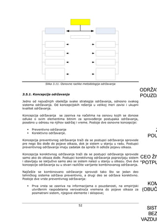 52
Slika 3.11. Osnovne razlike metodologija održavanja
3.5.1. Koncepcija održavanja
Jedno od najvažnijih obeležja svake strategije održavanja, odnosno svakog
sistema održavanja. Od koncepcijskih rešenja u velikoj meri zavisi i ukupni
kvalitet održavanja.
Koncepcija održavanja se zasniva na načelima na osnovu kojih se donose
odluke o svim elementima bitnim za sprovođenje postupaka održavanja,
posebno u odnosu na njihov sadržaj i vreme. Postoje dve osnovne koncepcije:
Preventivno održavanje
Korektivno održavanje.
Koncepcija preventivnog održavanja traži da se postupci održavanja sprovode
pre nego što dođe do pojave otkaza, dok je sistem u stanju u radu. Postupci
preventivnog održavanja imaju zadatak da spreče ili odlože pojavu otkaza.
Koncepcija korektivnog održavanja traži da se postupci održavanja sprovode
samo ako do otkaza dođe. Postupci korektivnog održavanja popravljaju sistem
i obavljaju se isključivo samo ako se sistem nalazi u stanju u otkazu. Ove dve
koncepcije održavanja su u stvari različite varijante kombinovanog održavanja.
Najčešće se kombinovano održavanje sprovodi tako što se jedan deo
tehničkog sistema održava preventivno, a drugi deo se održava korektivno.
Postoje dve vrste preventivnog održavanja:
Prva vrsta se zasniva na informacijama o pouzdanosti, na empirijski
utvrđenim raspodelama verovatnoća vremena do pojave otkaza za
posmatrani sistem, njegove elemente i sklopove;
 