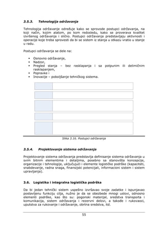 55
3.5.3. Tehnologija održavanja
Tehnologija održavanje određuje kako se sprovode postupci održavanja, na
koji način, kojim alatom, po kom redosledu, kako se proverava kvalitet
izvršenog održavanja i slično. Postupci održavanja predstavljaju aktivnosti i
operacije koje treba sprovesti da bi se sistem iz stanja u otkazu vratio u stanje
u radu.
Postupci održavanja se dele na:
Osnovno održavanje,
Nadzor,
Pregled stanja – bez rasklapanja i sa potpunim ili delimičnim
rasklapanjem,
Popravke i
Inovacije – poboljšanje tehničkog sistema.
Slika 3.16. Postupci održavanja
3.5.4. Projektovanje sistema održavanja
Projektovanje sistema održavanja predstavlja definisanje sistema održavanja u
svim bitnim elementima i detaljima, posebno sa stanovišta koncepcije,
organizacije i tehnologije, uključujući i elemente logističke podrške (kapaciteti,
snabdevanje, radna snaga, finansijski potencijali, informacioni sistem i sistem
upravljanja).
3.6. Logistika i integralna logistička podrška
Da bi jedan tehnički sistem uspešno izvršavao svoje zadatke i ispunjavao
postavljenu funkciju cilja, nužno je da se obezbede mnogi uslovi, odnosno
elementi podrške, kao što su: pogonski materijal, sredstva transporta i
komunikacija, sistem održavanja i rezervni delovi, a takođe i rukovaoci,
uputstva za rukovanje i održavanje, obrtna sredstva, itd.
 