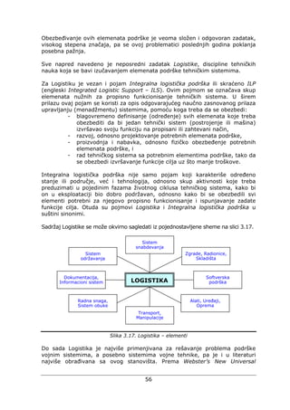 56
Obezbeđivanje ovih elemenata podrške je veoma složen i odgovoran zadatak,
visokog stepena značaja, pa se ovoj problematici poslednjih godina poklanja
posebna pažnja.
Sve napred navedeno je neposredni zadatak Logistike, discipline tehničkih
nauka koja se bavi izučavanjem elemenata podrške tehničkim sistemima.
Za Logistiku je vezan i pojam Integralna logistička podrška ili skraćeno ILP
(engleski Integrated Logistic Support – ILS). Ovim pojmom se označava skup
elemenata nužnih za propisno funkcionisanje tehničkih sistema. U širem
prilazu ovaj pojam se koristi za opis odgovarajućeg naučno zasnovanog prilaza
upravljanju (menadžmentu) sistemima, pomoću koga treba da se obezbedi:
- blagovremeno definisanje (određenje) svih elemenata koje treba
obezbediti da bi jedan tehnički sistem (postrojenje ili mašina)
izvršavao svoju funkciju na propisani ili zahtevani način,
- razvoj, odnosno projektovanje potrebnih elemenata podrške,
- proizvodnja i nabavka, odnosno fizičko obezbeđenje potrebnih
elemenata podrške, i
- rad tehničkog sistema sa potrebnim elementima podrške, tako da
se obezbedi izvršavanje funkcije cilja uz što manje troškove.
Integralna logistička podrška nije samo pojam koji karakteriše određeno
stanje ili područje, već i tehnologija, odnosno skup aktivnosti koje treba
preduzimati u pojedinim fazama životnog ciklusa tehničkog sistema, kako bi
on u eksploataciji bio dobro podržavan, odnosno kako bi se obezbedili svi
elementi potrebni za njegovo propisno funkcionisanje i ispunjavanje zadate
funkcije cilja. Otuda su pojmovi Logistika i Integralna logistička podrška u
suštini sinonimi.
Sadržaj Logistike se može okvirno sagledati iz pojednostavljene sheme na slici 3.17.
Slika 3.17. Logistika – elementi
Do sada Logistika je najviše primenjivana za rešavanje problema podrške
vojnim sistemima, a posebno sistemima vojne tehnike, pa je i u literaturi
najviše obrađivana sa ovog stanovišta. Prema Webster’s New Universal
LOGISTIKA
Softverska
podrška
Alati, Uređaji,
Oprema
Transport,
Manipulacije
Zgrade, Radionice,
Skladišta
Sistem
snabdevanja
Sistem
održavanja
Dokumentacija,
Informacioni sistem
Radna snaga,
Sistem obuke
 
