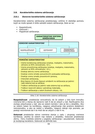 59
3.8. Karakteristike sistema održavanja
3.8.1. Osnovne karakteristike sistema održavanja
Karakteristike sistema održavanja predstavljaju veličine ili obeležja pomoću
kojih se može opisati ili bliže odrediti sistem održavanja. Dele se na:
Raspoloživost,
Gotovost i
Pogodnost održavanja.
Slika 3.18. Karakteristike sistema održavanja
Raspoloživost predstavlja verovatnoću da će sistem u bilo kom trenutku
vremena biti u stanju da ispravno radi ili da se uključi u rad. Razlikujemo dva
slučaja uključivanja u rad: ako se sistem koristio i ako je bio u skladištu. Ako
se sistem nalazi na korištenju, njegovo uključivanje nije praćeno dodatnom
neizvesnošću; a ako se nalazi u skladištu, njegovo stanje nije poznato, pa
postoji neizvesnost da li će moći da se uključi u rad ili ne.
Gotovost predstavlja odnos vremena stanja u radu i ukupnog vremena
korištenja, ukoliko se sistem nije nalazio u skladištu. Gotovost predstavlja
zbirnu meru kvaliteta sistema u pogledu održavanja i pouzdanosti. Gotovost
je slučajnog karaktera. Gotovost se definiše kao:
KARAKTERISTIKE SISTEMA
ODRŽAVANJA
RASPOLOŽIVOST GOTOVOST POGODNOST
ODRŽAVANJA
OSNOVNE KARAKTERISTIKE
POMOĆNE KARAKTERISTIKE
- Vreme korektivnog održavanja (srednje, medijalno, maksimalno,
odnosno za 95% verovatnoće, i dr.),
- Vreme preventivnog održavanja (srednje, medijalno, maksimalno,
odnosno za 95% verovatnoće, i dr.),
- Srednje aktivno vreme održavanja,
- Srednje vreme između (preventivnih) postupaka održavanja,
- Srednje vreme između preventivnih zamena,
- Intenzitet održavanja,
- Broj časova (ili čovek-časova) utrošenih na održavanje po jedinici
rada sistema koji se održava,
- Troškovi održavanja po jedinici rada sistema koji se održava,
- Troškovi rezervnih delova i potrošnog materijala,
- Troškovi održavanja u celom životnom ciklusu, i dr.
 