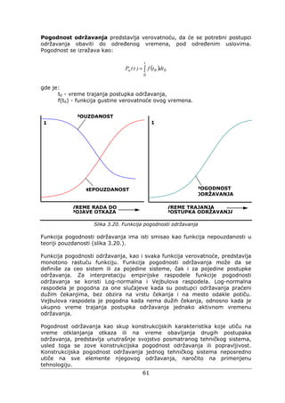 61
Pogodnost održavanja predstavlja verovatnoću, da će se potrebni postupci
održavanja obaviti do određenog vremena, pod određenim uslovima.
Pogodnost se izražava kao:
( )∫=
t
0
00o dttf)t(P
gde je:
t0 - vreme trajanja postupka održavanja,
f(t0) - funkcija gustine verovatnoće ovog vremena.
Slika 3.20. Funkcija pogodnosti održavanja
Funkcija pogodnosti održavanja ima isti smisao kao funkcija nepouzdanosti u
teoriji pouzdanosti (slika 3.20.).
Funkcija pogodnosti održavanja, kao i svaka funkcija verovatnoće, predstavlja
monotono rastuću funkciju. Funkcija pogodnosti održavanja može da se
definiše za ceo sistem ili za pojedine sisteme, čak i za pojedine postupke
održavanja. Za interpretaciju empirijske raspodele funkcije pogodnosti
održavanja se koristi Log-normalna i Vejbulova raspodela. Log-normalna
raspodela je pogodna za one slučajeve kada su postupci održavanja praćeni
dužim čekanjima, bez obzira na vrstu čekanja i na mesto odakle potiču.
Vejbulova raspodela je pogodna kada nema dužih čekanja, odnosno kada je
ukupno vreme trajanja postupka održavanja jednako aktivnom vremenu
održavanja.
Pogodnost održavanja kao skup konstrukcijskih karakteristika koje utiču na
vreme otklanjanja otkaza ili na vreme obavljanja drugih postupaka
održavanja, predstavlja unutrašnje svojstvo posmatranog tehničkog sistema,
usled toga se zove konstrukcijska pogodnost održavanja ili popravljivost.
Konstrukcijska pogodnost održavanja jednog tehničkog sistema neposredno
utiče na sve elemente njegovog održavanja, naročito na primenjenu
tehnologiju.
NEPOUZDANOST
POUZDANOST
POGODNOST
ODRŽAVANJA
1 1
VREME RADA DO
POJAVE OTKAZA
VREME TRAJANJA
POSTUPKA ODRŽAVANJA
 