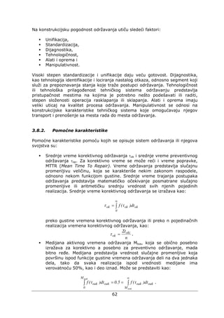 62
Na konstrukcijsku pogodnost održavanja utiču sledeći faktori:
Unifikacija,
Standardizacija,
Dijagnostika,
Tehnologičnost,
Alati i oprema i
Manipulativnost.
Visoki stepen standardizacije i unifikacije daju veću gotovost. Dijagnostika,
kao tehnologija identifikacije i lociranja nastalog otkaza, odnosno segment koji
služi za prepoznavanja stanja koje traže postupci održavanja. Tehnologičnost
ili tehnološka prilagođenost tehničkog sistema održavanju predstavlja
pristupačnost mestima na kojima je potrebno nešto podešavati ili raditi,
stepen složenosti operacija rasklapanja ili sklapanja. Alati i oprema imaju
veliki uticaj na kvalitet procesa održavanja. Manipulativnost se odnosi na
konstrukcijske karakteristike tehničkog sistema koje omogućavaju njegov
transport i prenošenje sa mesta rada do mesta održavanja.
3.8.2. Pomoćne karakteristike
Pomoćne karakteristike pomoću kojih se opisuje sistem održavanja ili njegova
svojstva su:
Srednje vreme korektivnog održavanja τok i srednje vreme preventivnog
održavanja τop. Za korektivno vreme se može reći i vreme popravke,
MTTR (Mean Time To Repair). Vreme održavanja predstavlja slučajnu
promenljivu veličinu, koja se karakteriše nekim zakonom raspodele,
odnosno nekom funkcijom gustine. Srednje vreme trajanja postupaka
održavanja predstavlja matematičko očekivanje posmatrane slučajno
promenljive ili aritmetičku srednju vrednost svih njenih pojedinih
realizacija. Srednje vreme korektivnog održavanja se izražava kao:
∫
∞
=
0
okokok dt)t(fτ
preko gustine vremena korektivnog održavanja ili preko n pojedinačnih
realizacija vremena korektivnog održavanja, kao:
n
toki
ok
Σ
τ = .
Medijana aktivnog vremena održavanja Mtoa, koja se obično posebno
izražava za korektivno a posebno za preventivno održavanje, mada
bitno ređe. Medijana predstavlja vrednost slučajne promenljive koja
površinu ispod funkcije gustine vremena održavanja deli na dva jednaka
dela, tako da svaka realizacija ispod vrednosti medijane ima
verovatnoću 50%, kao i deo iznad. Može se predstaviti kao:
∫∫
∞
==
toak
toak
M
oakoak
M
0
oakoak dt)t(f5.0dt)t(f .
 