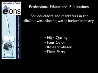 Professional Educational Publications

     For educators and marketers in the
alkaline water/home water ionizer industry.



            • High Quality
            • Four-Color
            • Research-based
            • Third-Party
 