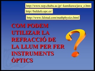 ? COM PODEM UTILIZAR LA REFRACCIÓ DE LA LLUM PER FER INSTRUMENTS ÒPTICS http://www.nep.chubu.ac.jp/~kamikawa/java_e.htm http://baldufa.upc.es/ http://www.falstad.com/mathphysics.html 