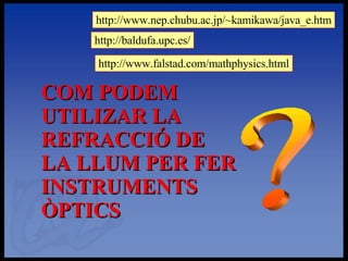 ? COM PODEM UTILIZAR LA REFRACCIÓ DE LA LLUM PER FER INSTRUMENTS ÒPTICS http://www.nep.chubu.ac.jp/~kamikawa/java_e.htm http://baldufa.upc.es/ http://www.falstad.com/mathphysics.html 
