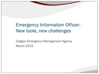 Emergency Information Officer:
New tools, new challenges
Calgary Emergency Management Agency
March 2015
 