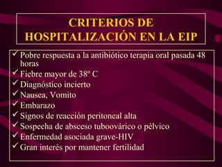 CRITERIOS DE
   HOSPITALIZACIÓN EN LA EIP
 Pobre respuesta a la antibiótico terapia oral pasada 48
  horas
 Fiebre mayor de 38º C
 Diagnóstico incierto
 Nausea, Vomito
 Embarazo
 Signos de reacción peritoneal alta
 Sospecha de absceso tuboovárico o pélvico
 Enfermedad asociada grave-HIV
 Gran interés por mantener fertilidad
 