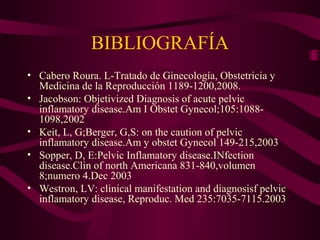 BIBLIOGRAFÍA
• Cabero Roura. L-Tratado de Ginecología, Obstetricia y
  Medicina de la Reproducción 1189-1200,2008.
• Jacobson: Objetivized Diagnosis of acute pelvic
  inflamatory disease.Am I Obstet Gynecol;105:1088-
  1098,2002
• Keit, L, G;Berger, G,S: on the caution of pelvic
  inflamatory disease.Am y obstet Gynecol 149-215,2003
• Sopper, D, E:Pelvic Inflamatory disease.INfection
  disease.Clin of north Americana 831-840,volumen
  8;numero 4.Dec 2003
• Westron, LV: clinical manifestation and diagnosisf pelvic
  inflamatory disease, Reproduc. Med 235:7035-7115.2003
 