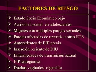 FACTORES DE RIESGO
   Estado Socio Económico bajo
   Actividad sexual en adolescentes
   Mujeres con múltiples parejas sexuales
   Parejas afectadas de uretritis u otras ETS
   Antecedentes de EIP previa
   Inserción reciente de DIU
   Enfermedades de transmisión sexual
   EIP iatrogénica
   Duchas vaginales- cigarrillo
 