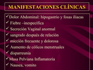 MANIFESTACIONES CLÍNICAS
Dolor Abdominal: hipogastrio y fosas iliacas
 Fiebre –inespecífica
 Secreción Vaginal anormal
 sangrado después de relación
 micción frecuente y dolorosa
 Aumento de cólicos menstruales
 disparreunia
Masa Pelviana Inflamatoria
 Nausea, vomito
 