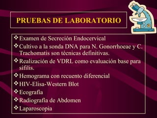 PRUEBAS DE LABORATORIO

 Examen de Secreción Endocervical
 Cultivo a la sonda DNA para N. Gonorrhoeae y C.
  Trachomatis son técnicas definitivas.
 Realización de VDRL como evaluación base para
  sífilis.
 Hemograma con recuento diferencial
 HIV-Elisa-Western Blot
 Ecografía
 Radiografía de Abdomen
 Laparoscopia
 