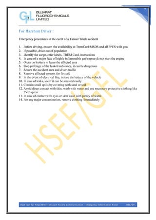 Best tool for HAZCHEM Transport Hazard Communication - Emergency Information Panel HSE/GFL
7
Emergency procedures in the event of a Tanker/Truck accident
1. Before driving, ensure the availability ot TremCard/MSDS and all PPES with you
2. If possible, drive out of population
3. Identify the cargo, refer labels, TREM Card, instructions
4. In case of a major leak of highly inflammable gas/vapour do not start the engine
5. Order on lookers to leave the affected area
6. Stop pilferage of the leaked substance, it can be dangerous
7. Secure the accident area and divert traffic
8. Remove affected persons for first aid
9. In the event of electrical fire, isolate the battery of the vehicle
10. In case of leaks, see if it can be arrested easily
11. Contain small spills by covering with sand or soil
12. Avoid direct contact with skin, wash with water and use necessary protective clothing like
PVC apron
13. In case of contact with eyes or skin wash with plenty of water.
14. For any major contamination, remove clothing immediately
 