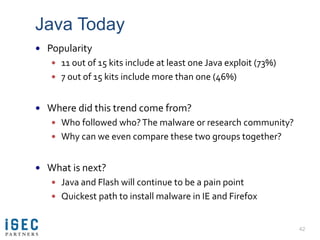 Java Today
 Popularity
    11 out of 15 kits include at least one Java exploit (73%)
    7 out of 15 kits include more than one (46%)


 Where did this trend come from?
    Who followed who? The malware or research community?
    Why can we even compare these two groups together?


 What is next?
    Java and Flash will continue to be a pain point
    Quickest path to install malware in IE and Firefox


                                                                 42
 