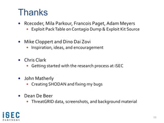 Thanks
 Rcecoder, Mila Parkour, Francois Paget, Adam Meyers
    Exploit Pack Table on Contagio Dump & Exploit Kit Source


 Mike Cloppert and Dino Dai Zovi
    Inspiration, ideas, and encouragement


 Chris Clark
    Getting started with the research process at iSEC


 John Matherly
    Creating SHODAN and fixing my bugs


 Dean De Beer
    ThreatGRID data, screenshots, and background material


                                                                58
 