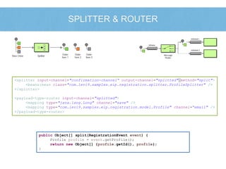 SPLITTER & ROUTER 
<splitter input-channel="confirmation-channel“ output-channel="splitted" method="split"> 
<beans:bean class="com.levi9.samples.eip.registration.splitter.ProfileSplitter" /> 
</splitter> 
<payload-type-router input-channel="splitted"> 
<mapping type="java.lang.Long" channel="save" /> 
<mapping type="com.levi9.samples.eip.registration.model.Profile" channel=“email" /> 
</payload-type-router> 
public Object[] split(RegistrationEvent event) { 
Profile profile = event.getProfile(); 
return new Object[] {profile.getId(), profile}; 
} 
 