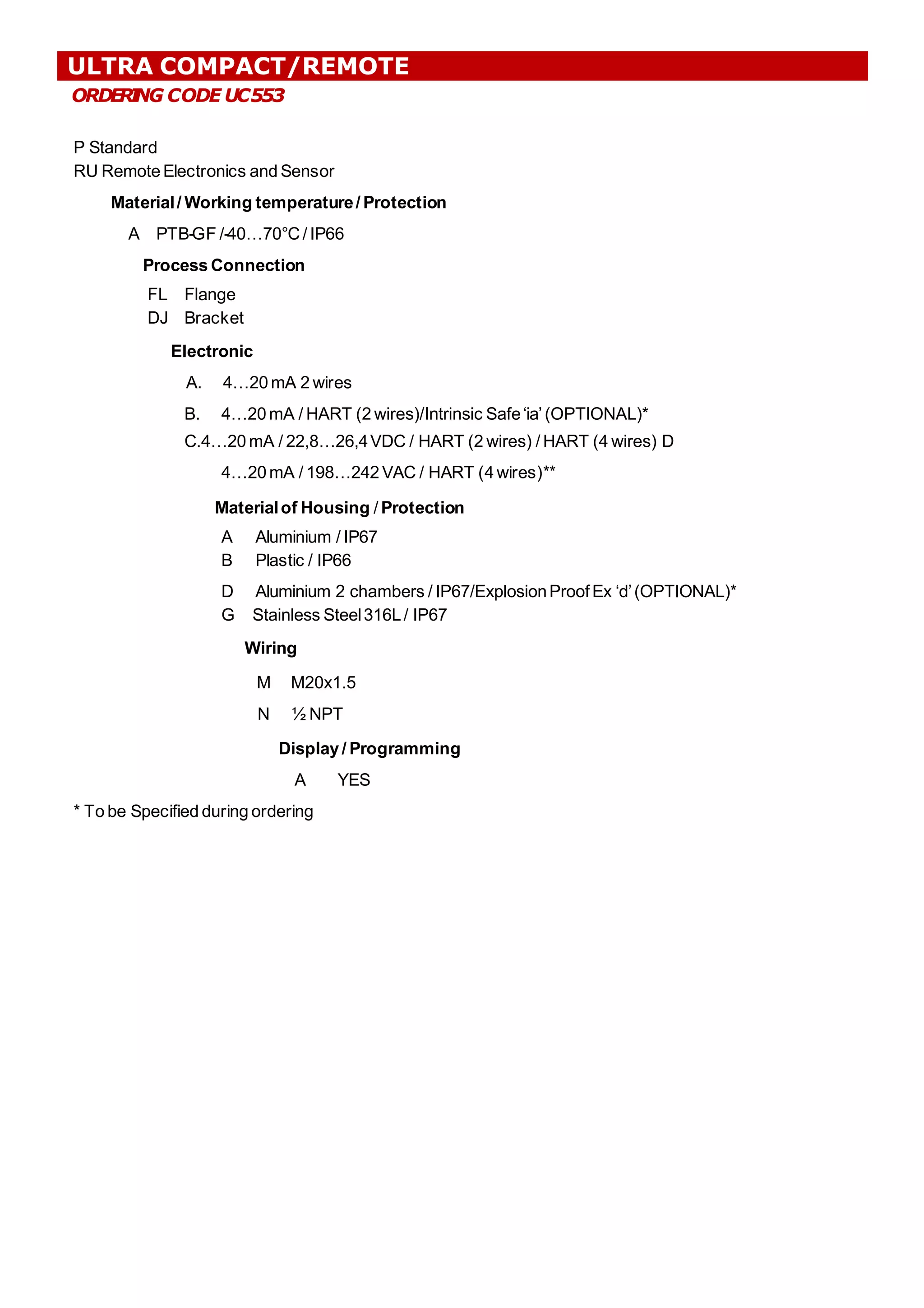 ORDER
I
NG CODE UC553
P Standard
RU Remote Electronics and Sensor
Material/ Working temperature/ Protection
A PTB-GF /-40…70°C/ IP66
Process Connection
FL Flange
DJ Bracket
Electronic
A. 4…20 mA 2 wires
B. 4…20 mA / HART (2 wires)/Intrinsic Safe‘ia’(OPTIONAL)*
C.4…20 mA / 22,8…26,4VDC / HART (2 wires) / HART (4 wires) D
4…20mA / 198…242VAC / HART (4wires)**
Materialof Housing / Protection
A Aluminium / IP67
B Plastic / IP66
D Aluminium 2 chambers / IP67/ExplosionProofEx ‘d’(OPTIONAL)*
G Stainless Steel316L/ IP67
Wiring
M M20x1.5
N ½ NPT
Display / Programming
A YES
* To be Specified during ordering
ULTRA COMPACT/REMOTE
 