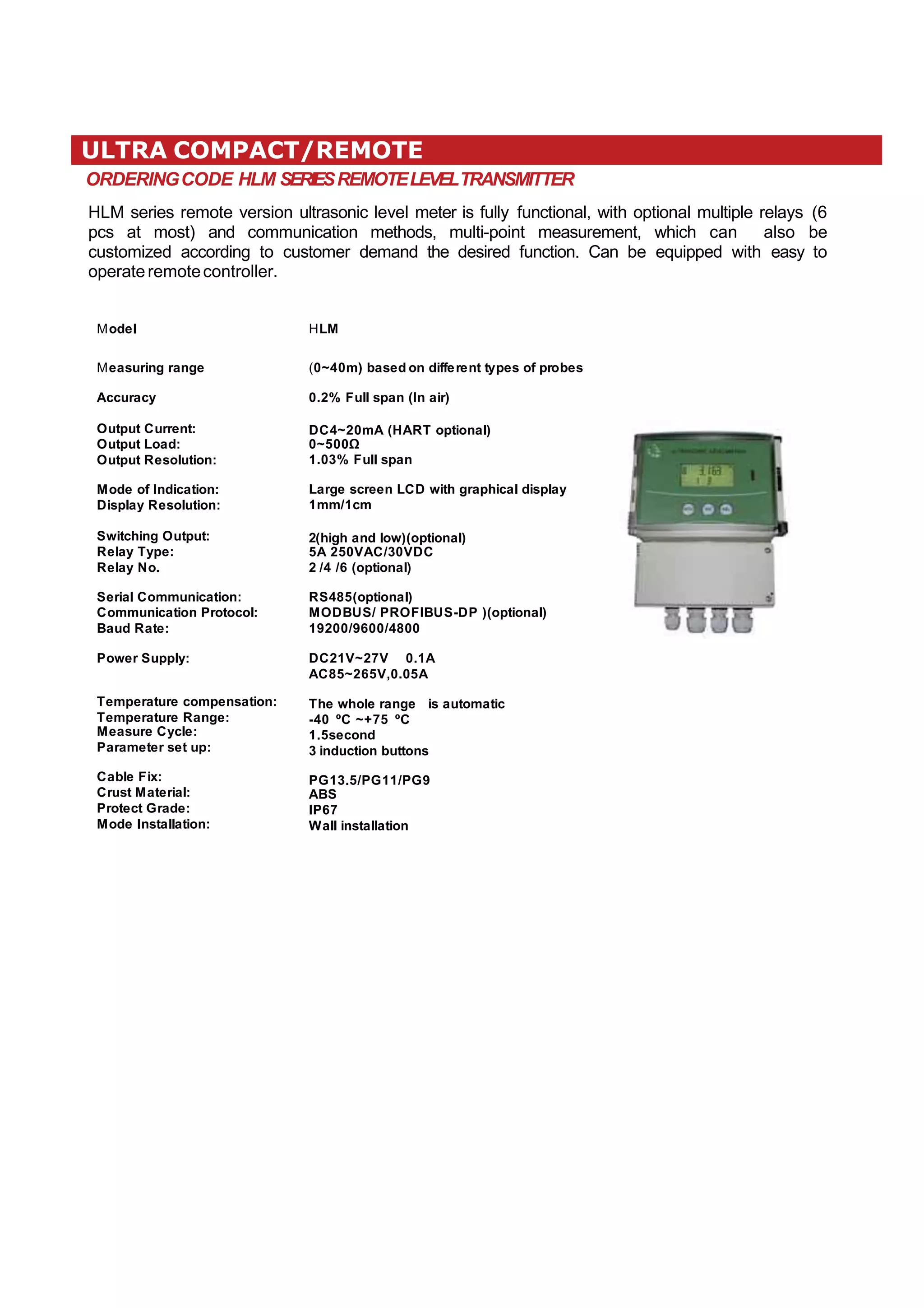 ULTRA COMPACT/REMOTE
ORDERINGCODE HLM SERIESREMOTELEVELTRANSMITTER
HLM series remote version ultrasonic level meter is fully functional, with optional multiple relays (6
pcs at most) and communication methods, multi-point measurement, which can also be
customized according to customer demand the desired function. Can be equipped with easy to
operateremotecontroller.
ModeI HLM
Measuring range
Accuracy
Output Current:
Output Load:
Output ResoIution:
Mode of lndication:
DispIay ResoIution:
Switching Output:
ReIay Type:
ReIay No.
SeriaI Communication:
Communication ProtocoI:
Baud Rate:
Power SuppIy:
Temperature compensation:
Temperature Range:
Measure CycIe:
Parameter set up:
CabIe Fix:
Crust MateriaI:
Protect Grade:
Mode lnstaIIation:
(0~40m) based on different types of probes
0.2% FuII span (ln air)
DC4~20mA (HART optionaI)
0~500Ω
1.03% FuII span
Large screen LCD with graphicaI dispIay
1mm/1cm
2(high and Iow)(optionaI)
5A 250VAC/30VDC
2 /4 /6 (optionaI)
RS485(optionaI)
MODBUS/ PROFlBUS-DP )(optionaI)
19200/9600/4800
DC21V~27V 0.1A
AC85~265V,0.05A
The whoIe range is automatic
-40 ºC ~+75 ºC
1.5second
3 induction buttons
PG13.5/PG11/PG9
ABS
lP67
WaII instaIIation
 