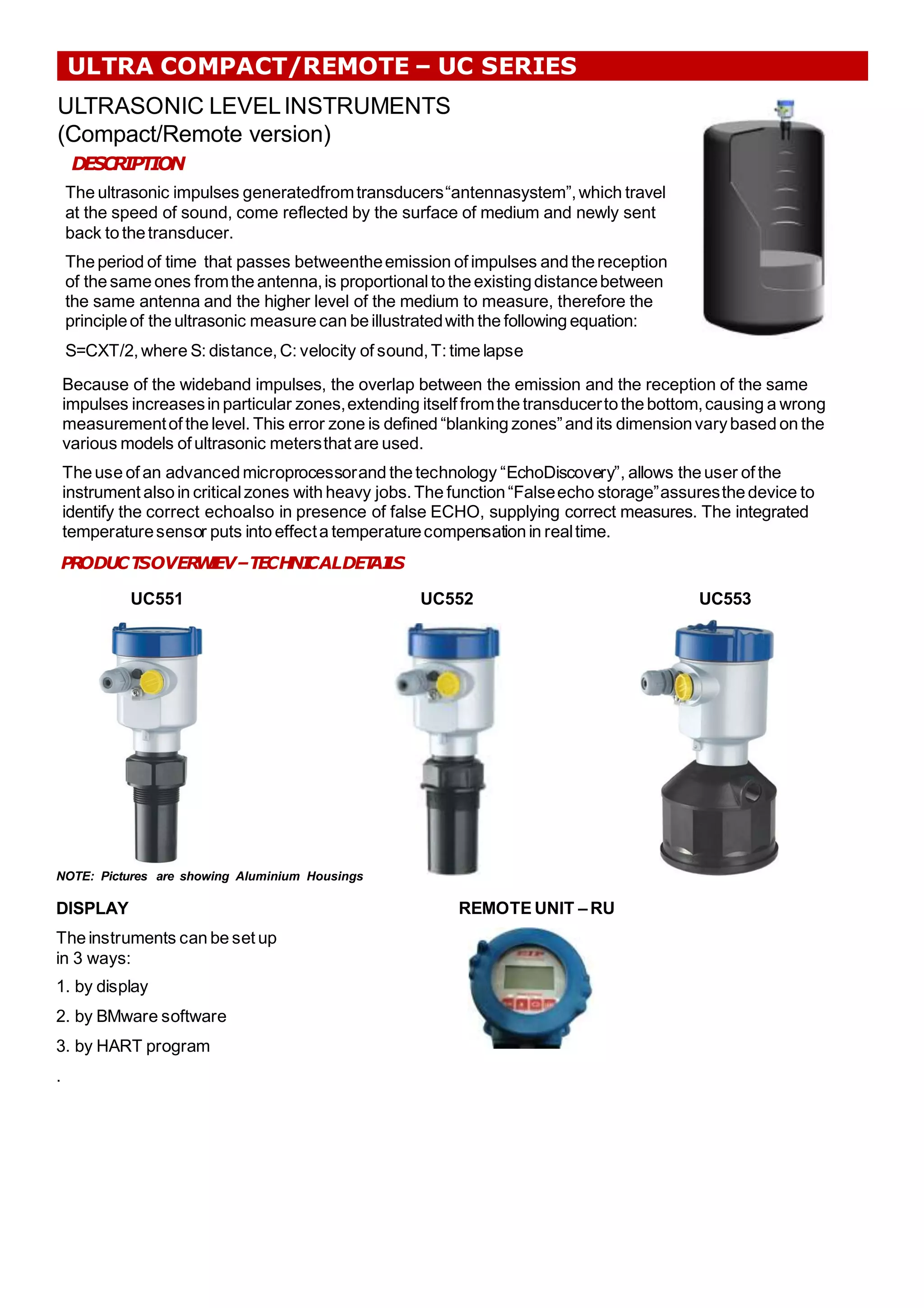 ULTRA COMPACT/REMOTE – UC SERIES
ULTRASONIC LEVELINSTRUMENTS
(Compact/Remote version)
DESCRIPTION
The ultrasonic impulses generatedfromtransducers“antennasystem”,which travel
at the speed of sound, come reflected by the surface of medium and newly sent
back to thetransducer.
Theperiod of time that passes betweentheemission of impulses and thereception
of the same ones fromthe antenna,is proportionalto the existingdistancebetween
the same antenna and the higher level of the medium to measure, therefore the
principleof the ultrasonic measure can be illustratedwith the following equation:
S=CXT/2,where S: distance,C: velocity of sound,T: timelapse
Because of the wideband impulses, the overlap between the emission and the reception of the same
impulses increasesin particular zones,extending itself fromthe transducerto the bottom,causing a wrong
measurementof the level. This error zone is defined “blanking zones”and its dimensionvarybased on the
various models of ultrasonic metersthatare used.
The use of an advanced microprocessorand the technology “EchoDiscovery”, allows the user of the
instrument also in criticalzones with heavy jobs.The function“Falseecho storage”assuresthe device to
identify the correct echoalso in presence of false ECHO, supplying correct measures. The integrated
temperaturesensor puts into effecta temperaturecompensation in realtime.
P
R
ODUCT
SOVER
W
I
EV–TECH
NI
CALDET
AI
L
S
UC551 UC552 UC553
DISPLAY
The instruments can be set up
in 3 ways:
1. by display
2. by BMware software
3. by HART program
.
NOTE: Pictures are showing Aluminium Housings
REMOTE UNIT – RU
 