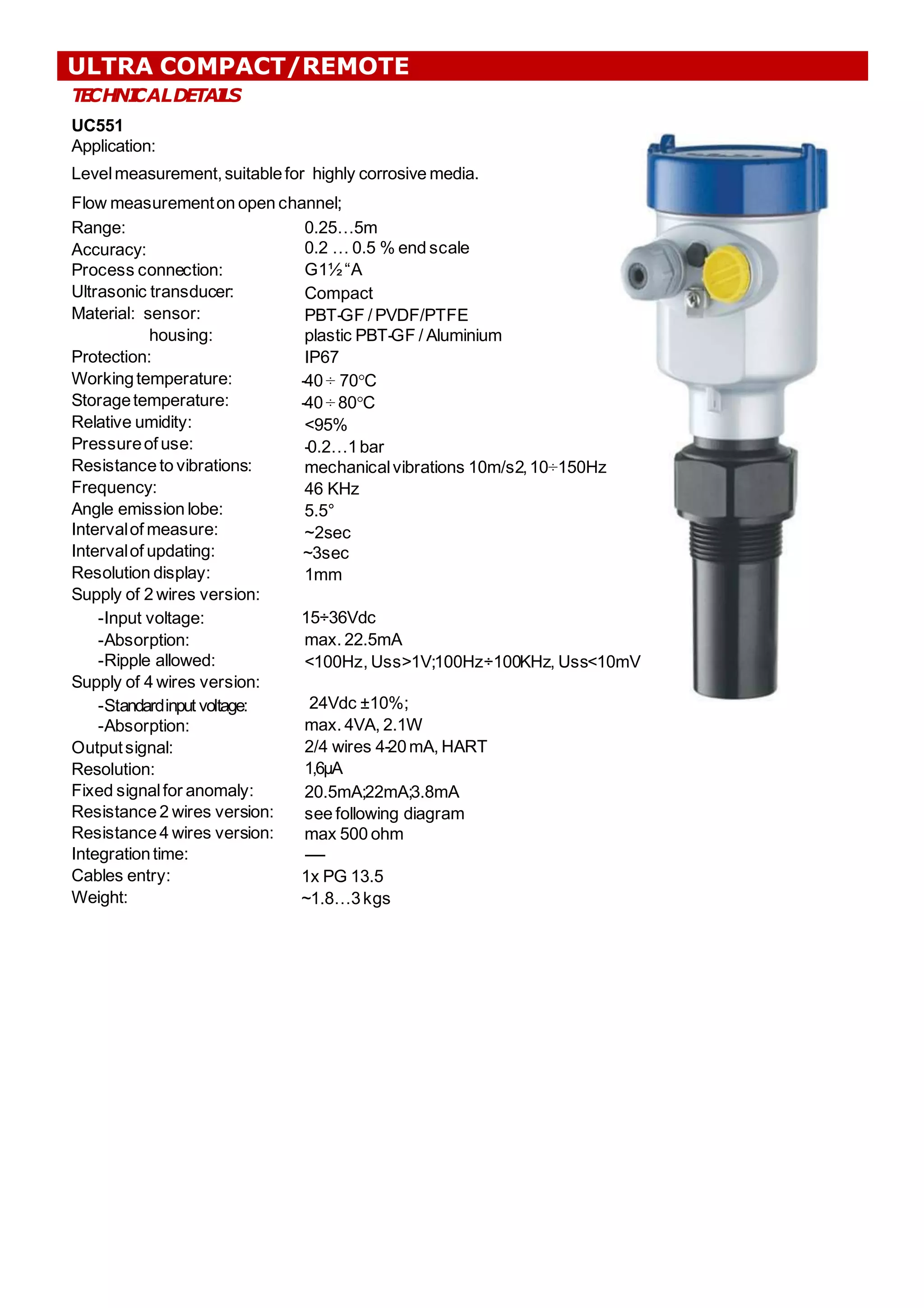 T
E
CHNI
CALDETAI
L
S
UC551
Application:
Levelmeasurement,suitablefor highly corrosive media.
Flow measurementon open channel;
;
0.25…5m
0.2 … 0.5 % end scale
G1½“A
Compact
PBT-GF / PVDF/PTFE
plastic PBT-GF / Aluminium
IP67
-40 ÷ 70°C
-40 ÷ 80°C
<95%
-0.2…1bar
mechanicalvibrations 10m/s2,10÷150Hz
46 KHz
5.5°
~2sec
~3sec
1mm
Range:
Accuracy:
Process connection:
Ultrasonic transducer:
Material: sensor:
housing:
Protection:
Workingtemperature:
Storagetemperature:
Relative umidity:
Pressureof use:
Resistance to vibrations:
Frequency:
Angle emission lobe:
Intervalof measure:
Intervalof updating:
Resolution display:
Supply of 2 wires version:
-Input voltage:
-Absorption:
-Ripple allowed:
Supply of 4 wires version:
-Standardinput voltage:
-Absorption:
Outputsignal:
Resolution:
Fixed signalfor anomaly:
Resistance 2 wires version:
Resistance 4 wires version:
Integrationtime:
Cables entry:
Weight:
15÷36Vdc
max. 22.5mA
<100Hz, Uss>1V;
;100Hz÷100KHz, Uss<10mV
24Vdc ±10%;
;
max. 4VA, 2.1W
2/4 wires 4-20mA, HART
1,6μA
20.5mA;
;22mA;
;3.8mA
see following diagram
max 500 ohm
------
1x PG 13.5
~1.8…3kgs
ULTRA COMPACT/REMOTE
 