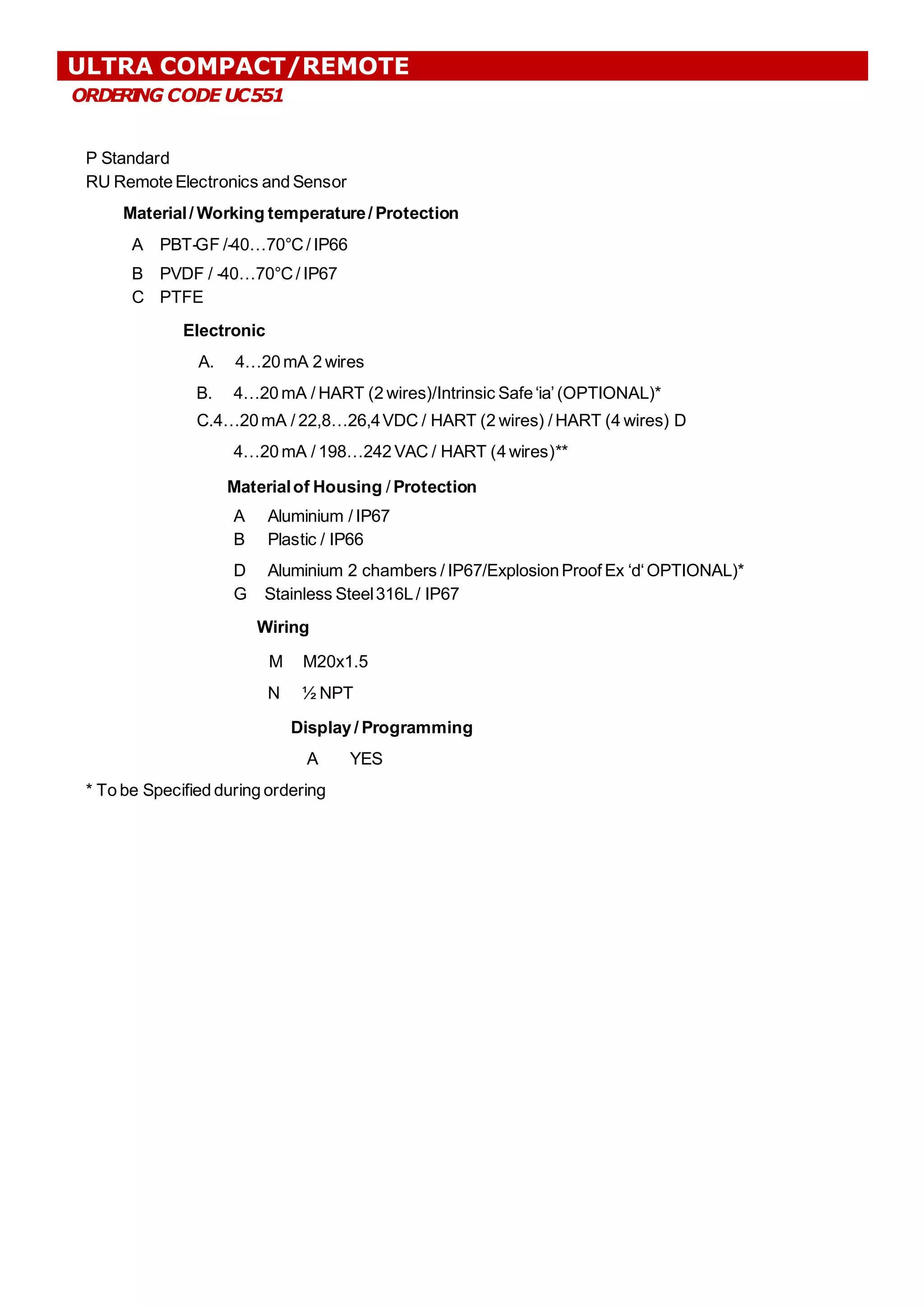 ORDER
I
NG CODE UC551
P Standard
RU RemoteElectronics and Sensor
Material/ Working temperature/ Protection
A PBT-GF /-40…70°C/ IP66
B PVDF / -40…70°C/ IP67
C PTFE
Electronic
A. 4…20 mA 2 wires
B. 4…20 mA / HART (2 wires)/Intrinsic Safe‘ia’(OPTIONAL)*
C.4…20mA / 22,8…26,4VDC / HART (2 wires) / HART (4 wires) D
4…20 mA / 198…242 VAC / HART (4 wires)**
Materialof Housing / Protection
A Aluminium / IP67
B Plastic / IP66
D Aluminium 2 chambers / IP67/ExplosionProof Ex ‘d‘OPTIONAL)*
G Stainless Steel316L/ IP67
Wiring
M M20x1.5
N ½ NPT
Display / Programming
A YES
* To be Specified during ordering
ULTRA COMPACT/REMOTE
 