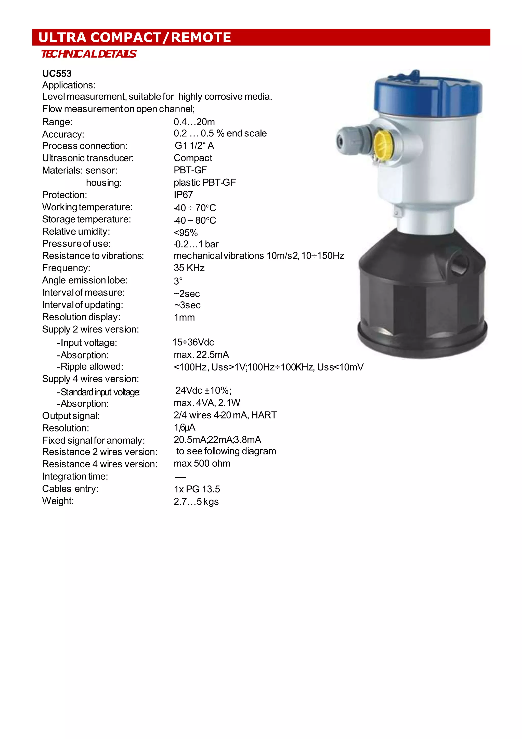 T
E
CHNI
CALDETAI
L
S
UC553
Applications:
Levelmeasurement,suitablefor highly corrosive media.
Flow measurementon open channel;
;
0.4…20m
0.2 … 0.5 % end scale
G1 1/2“ A
Compact
PBT-GF
plastic PBT-GF
IP67
-40 ÷ 70°C
-40 ÷ 80°C
<95%
-0.2…1bar
mechanicalvibrations 10m/s2,10÷150Hz
35 KHz
3°
~2sec
~3sec
1mm
15÷36Vdc
max. 22.5mA
<100Hz, Uss>1V;
;100Hz÷100KHz, Uss<10mV
Range:
Accuracy:
Process connection:
Ultrasonic transducer:
Materials: sensor:
housing:
Protection:
Workingtemperature:
Storagetemperature:
Relative umidity:
Pressureof use:
Resistance to vibrations:
Frequency:
Angle emission lobe:
Intervalof measure:
Intervalof updating:
Resolution display:
Supply 2 wires version:
-Input voltage:
-Absorption:
-Ripple allowed:
Supply 4 wires version:
-Standardinput voltage:
-Absorption:
Outputsignal:
Resolution:
Fixed signalfor anomaly:
Resistance 2 wires version:
Resistance 4 wires version:
Integrationtime:
Cables entry:
Weight:
24Vdc ±10%;
;
max. 4VA, 2.1W
2/4 wires 4-20mA, HART
1,6μA
20.5mA;
;22mA;
;3.8mA
to see following diagram
max 500 ohm
------
1x PG 13.5
2.7…5kgs
ULTRA COMPACT/REMOTE
 