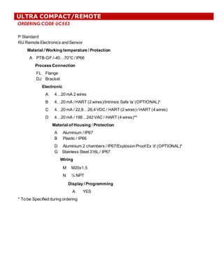 ORDERING CODE UC553
ULTRA COMPACT/REMOTE
P  Standard
RU  Remote  Electronics  and  Sensor
Material  /  Working  temperature  /  Protection
A PTB-­GF  /-­40…70°C  /  IP66
Process  Connection
FL
DJ
Flange  
Bracket
Electronic
A 4…20  mA  2  wires
B 4…20  mA  /  HART  (2  wires)/Intrinsic  Safe  ‘ia’  (OPTIONAL)*
C 4…20  mA  /  22,8…26,4  VDC  /  HART  (2  wires)  /  HART  (4  wires)
D 4…20  mA  /  198…242  VAC  /  HART  (4  wires)**
Material  of  Housing /  Protection
A          Aluminium  /  IP67
B Plastic  /  IP66
D Aluminium  2  chambers  /  IP67/Explosion  Proof  Ex  ‘d’  (OPTIONAL)*
G        Stainless  Steel  316L  /  IP67
Wiring
M M20x1.5
N ½  NPT
Display  /  Programming
A YES
*  To  be  Specified  during  ordering
 