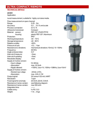 TECHNICAL DETAILS
UC551
Application:  
Level  measurement,  suitable  for    highly  corrosive  media.  
Flow  measurement  on  open  channel;;
Range:   0.25…5m
Accuracy:   0.2  …  0.5  %  end  scale
Process  connection:                   G1½  “A    
Ultrasonic  transducer:   Compact
Material:   sensor: PBT-­GF  /  PVDF/PTFE
housing:   plastic  PBT-­GF  /  Aluminium    
Protection:   IP67
Working  temperature:     -­40  ÷ 70°C
Storage  temperature:     -­40  ÷ 80°C
Relative  umidity:   <95%
Pressure  of  use: -­0.2…1  bar
Resistance  to  vibrations: mechanical  vibrations  10m/s2,  10÷150Hz
Frequency:   46  KHz
Angle  emission  lobe:     5.5°
Interval  of  measure: ~2sec
Interval  of  updating: ~3sec
Resolution  display:   1mm
Supply  of  2  wires  version:
-­ Input  voltage:   15÷36Vdc
-­ Absorption:   max.  22.5mA
-­ Ripple  allowed:   <100Hz,  Uss>1V;;  100Hz÷100KHz,  Uss<10mV
Supply  of  4  wires  version:
-­ Standard input voltage:   24Vdc  ±10%;;  
-­ Absorption:   max.  4VA,  2.1W
Output  signal:   2/4  wires  4-­20  mA,  HART
Resolution:   1,6μA
Fixed  signal  for  anomaly:   20.5mA;;  22mA;;  3.8mA
Resistance  2  wires  version: see  following  diagram
Resistance  4  wires  version: max  500  ohm
Integration  time:                       -­-­-­-­-­-­
Cables  entry:   1x  PG  13.5
Weight:   ~1.8…3  kgs
ULTRA COMPACT/REMOTE
 