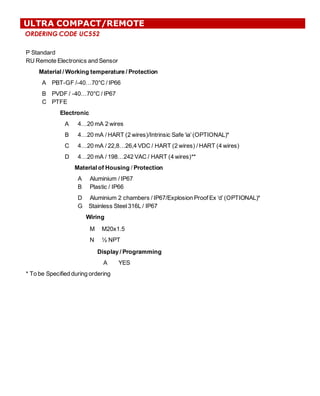 ORDERING CODE UC552
ULTRA COMPACT/REMOTE
P  Standard
RU  Remote  Electronics  and  Sensor
Material  /  Working  temperature  /  Protection
A PBT-­GF  /-­40…70°C  /  IP66
B
C
PVDF  /  -­40…70°C  /  IP67
PTFE
Electronic
A 4…20  mA  2  wires
B 4…20  mA  /  HART  (2  wires)/Intrinsic  Safe  ‘ia’  (OPTIONAL)*
C 4…20  mA  /  22,8…26,4  VDC  /  HART  (2  wires)  /  HART  (4  wires)
D 4…20  mA  /  198…242  VAC  /  HART  (4  wires)**
Material  of  Housing /  Protection
A          Aluminium  /  IP67
B Plastic  /  IP66
D Aluminium  2  chambers  /  IP67/Explosion  Proof  Ex  ‘d’  (OPTIONAL)*
G        Stainless  Steel  316L  /  IP67
Wiring
M M20x1.5
N ½  NPT
Display  /  Programming
A YES
*  To  be  Specified  during  ordering
 