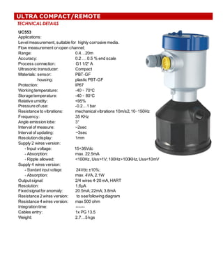 TECHNICAL DETAILS
UC553
Applications:  
Level  measurement,  suitable  for    highly  corrosive  media.
Flow  measurement  on  open  channel;;
Range:   0.4…20m
Accuracy:   0.2  …  0.5  %  end  scale
Process  connection:   G1  1/2“  A    
Ultrasonic  transducer:   Compact
Materials:  sensor: PBT-­GF
housing:   plastic  PBT-­GF
Protection:   IP67
Working  temperature:                       -­40  ÷ 70°C
Storage  temperature:   -­40  ÷ 80°C
Relative  umidity:   <95%
Pressure  of  use: -­0.2…1  bar
Resistance  to  vibrations:   mechanical  vibrations  10m/s2,  10÷150Hz
Frequency:   35  KHz
Angle  emission  lobe:   3°
Interval  of  measure: ~2sec
Interval  of  updating: ~3sec
Resolution  display:   1mm
Supply  2  wires  version:
-­ Input  voltage:   15÷36Vdc
-­ Absorption:   max.  22.5mA
-­ Ripple  allowed:   <100Hz,  Uss>1V;;  100Hz÷100KHz,  Uss<10mV
Supply  4  wires  version:
-­ Standard input voltage:   24Vdc  ±10%;;  
-­ Absorption:   max.  4VA,  2.1W
Output  signal:   2/4  wires  4-­20  mA,  HART
Resolution:   1,6μA
Fixed  signal  for  anomaly:   20.5mA;;  22mA;;  3.8mA
Resistance  2  wires  version:   to  see  following  diagram
Resistance  4  wires  version:   max  500  ohm
Integration  time:   -­-­-­-­-­-­
Cables  entry:   1x  PG  13.5
Weight:   2.7…5  kgs
ULTRA COMPACT/REMOTE
 