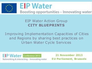 EIP Water Action Group
CITY BLUEPRINTS
Improving Implementation Capacities of Cities
and Regions by sharing best practices on
Urban Water Cycle Services

21 November 2013
EU Parliament, Brussels

 