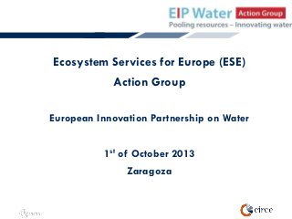 Ecosystem Services for Europe (ESE)
Action Group
European Innovation Partnership on Water

1st of October 2013
Zaragoza

 