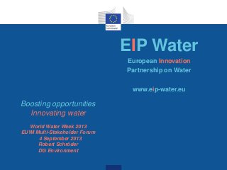 EIP Water
European Innovation
Partnership on Water
www.eip-water.eu
Boosting opportunities
Innovating water
World Water Week 2013
EUWI Multi-Stakeholder Forum
4 September 2013
Robert Schröder
DG Environment
 