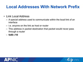Local Addresses With Network Prefix
•  Link Local Address
–  A special address used to communicate within the local link of an
interface
–  i.e. anyone on the link as host or router
–  This address in packet destination that packet would never pass
through a router
–  fe80::/10
 