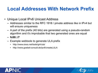 Local Addresses With Network Prefix
•  Unique Local IPv6 Unicast Address
–  Addresses similar to the RFC 1918 / private address like in IPv4 but
will ensure uniqueness
–  A part of the prefix (40 bits) are generated using a pseudo-random
algorithm and it's improbable that two generated ones are equal
–  fc00::/7
–  Example webtools to generate ULA prefix
•  http://www.sixxs.net/tools/grh/ula/
•  http://www.goebel-consult.de/ipv6/createLULA
 