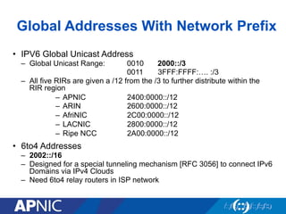 Global Addresses With Network Prefix
•  IPV6 Global Unicast Address
–  Global Unicast Range: 0010 2000::/3
0011 3FFF:FFFF:…. :/3
–  All five RIRs are given a /12 from the /3 to further distribute within the
RIR region
–  APNIC 2400:0000::/12
–  ARIN 2600:0000::/12
–  AfriNIC 2C00:0000::/12
–  LACNIC 2800:0000::/12
–  Ripe NCC 2A00:0000::/12
•  6to4 Addresses
–  2002::/16
–  Designed for a special tunneling mechanism [RFC 3056] to connect IPv6
Domains via IPv4 Clouds
–  Need 6to4 relay routers in ISP network
 