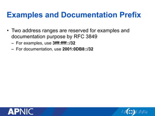 Examples and Documentation Prefix
•  Two address ranges are reserved for examples and
documentation purpose by RFC 3849
–  For examples, use 3fff:ffff::/32
–  For documentation, use 2001:0DB8::/32
 