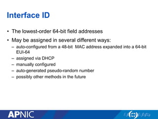 Interface ID
•  The lowest-order 64-bit field addresses
•  May be assigned in several different ways:
–  auto-configured from a 48-bit MAC address expanded into a 64-bit
EUI-64
–  assigned via DHCP
–  manually configured
–  auto-generated pseudo-random number
–  possibly other methods in the future
 