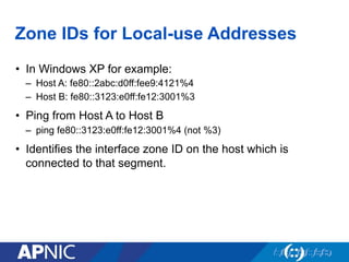 Zone IDs for Local-use Addresses
•  In Windows XP for example:
–  Host A: fe80::2abc:d0ff:fee9:4121%4
–  Host B: fe80::3123:e0ff:fe12:3001%3
•  Ping from Host A to Host B
–  ping fe80::3123:e0ff:fe12:3001%4 (not %3)
•  Identifies the interface zone ID on the host which is
connected to that segment.
 