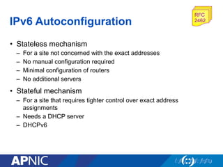 IPv6 Autoconfiguration
RFC
2462
•  Stateless mechanism
–  For a site not concerned with the exact addresses
–  No manual configuration required
–  Minimal configuration of routers
–  No additional servers
•  Stateful mechanism
–  For a site that requires tighter control over exact address
assignments
–  Needs a DHCP server
–  DHCPv6
 