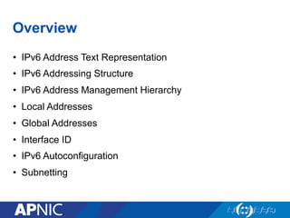 Overview
•  IPv6 Address Text Representation
•  IPv6 Addressing Structure
•  IPv6 Address Management Hierarchy
•  Local Addresses
•  Global Addresses
•  Interface ID
•  IPv6 Autoconfiguration
•  Subnetting
 