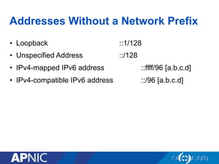 Addresses Without a Network Prefix
•  Loopback ::1/128
•  Unspecified Address ::/128
•  IPv4-mapped IPv6 address ::ffff/96 [a.b.c.d]
•  IPv4-compatible IPv6 address ::/96 [a.b.c.d]
 