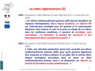 91-juin 2014 
À la rencontre des Elèves Intellectuellement Précoces et de leurs Besoins Educatifs Particuliers. 
Le cadre réglementaire (2) 
4 
2012 : Circulaire n° 2012-056 du 27 mars 2012 B.O.E.N. n° 13 du 29 mars 2012 « Les élèves intellectuellement précoces (EIP) doivent bénéficier de réponses individualisées. Dans chaque académie, un référent EIP est l'interlocuteur privilégié pour les parents et la communauté éducative. Pour assurer le suivi et la prise en charge de ces élèves dans les meilleures conditions, il convient de privilégier trois orientations : la formation, la lisibilité des structures et leur développement dans l'enseignement public. » 2013 : Circulaire n° 2013-060 du 20 juin 2013 B.O.E.N. n°15 du 11 juin 2013 « Enfin, une attention particulière devra être accordée aux élèves intellectuellement précoces (EIP), pour qu'ils puissent également être scolarisés en milieu ordinaire. À cet effet, dès la rentrée 2013, chaque enseignant accueillant dans sa classe un élève intellectuellement précoce aura à sa disposition sur Éduscol un module de formation à cette problématique. »  