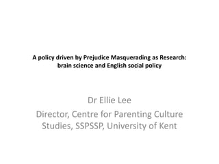 A policy driven by Prejudice Masquerading as Research:
brain science and English social policy

Dr Ellie Lee
Director, Centre for Parenting Culture
Studies, SSPSSP, University of Kent

 