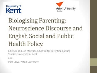 Biologising Parenting:
Neuroscience Discourse and
English Social and Public
Health Policy.
Ellie Lee and Jan Macvarish, Centre for Parenting Culture
Studies, University of Kent
and
Pam Lowe, Aston University

 