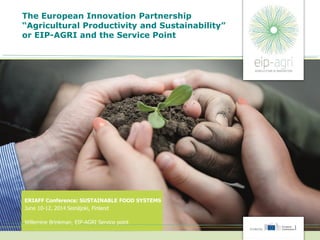 The European Innovation Partnership
“Agricultural Productivity and Sustainability”
or EIP-AGRI and the Service Point
ERIAFF Conference: SUSTAINABLE FOOD SYSTEMS
June 10-12, 2014 Seinäjoki, Finland
Willemine Brinkman, EIP-AGRI Service point
 